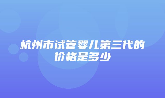 杭州市试管婴儿第三代的价格是多少