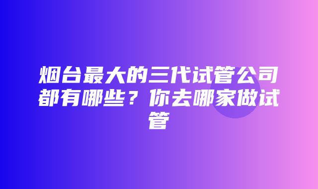 烟台最大的三代试管公司都有哪些？你去哪家做试管