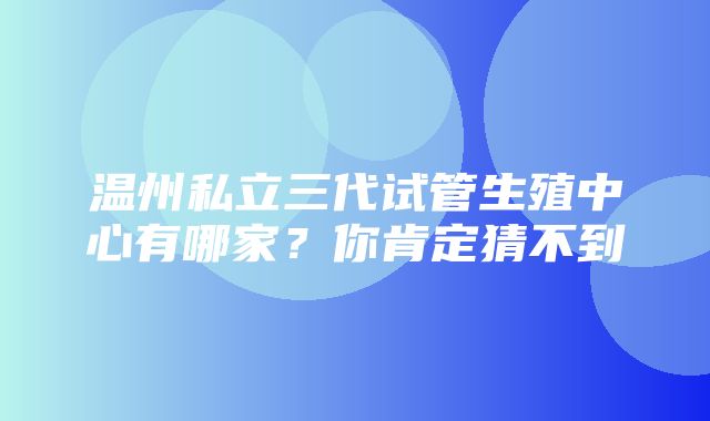 温州私立三代试管生殖中心有哪家？你肯定猜不到