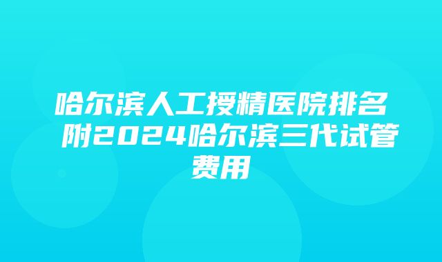 哈尔滨人工授精医院排名 附2024哈尔滨三代试管费用