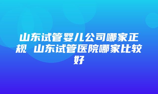 山东试管婴儿公司哪家正规 山东试管医院哪家比较好