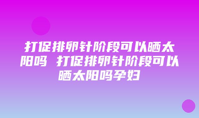 打促排卵针阶段可以晒太阳吗 打促排卵针阶段可以晒太阳吗孕妇