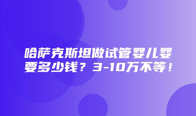 哈萨克斯坦做试管婴儿婴要多少钱？3-10万不等！