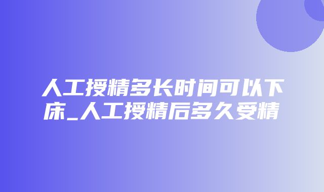 人工授精多长时间可以下床_人工授精后多久受精