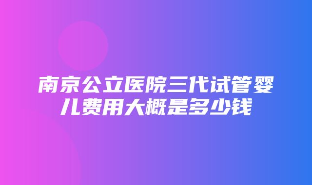 南京公立医院三代试管婴儿费用大概是多少钱