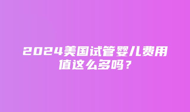 2024美国试管婴儿费用值这么多吗？