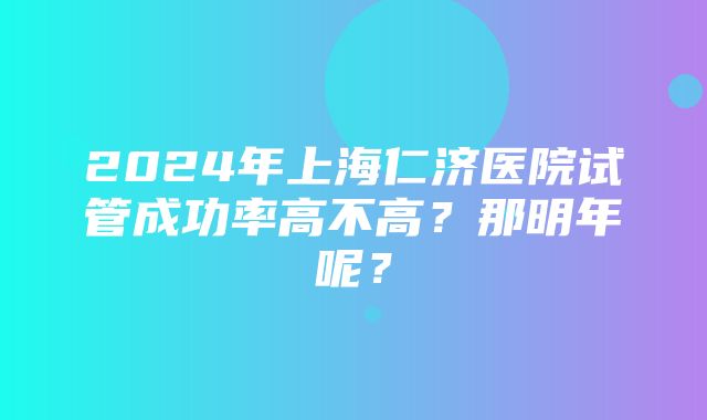 2024年上海仁济医院试管成功率高不高？那明年呢？