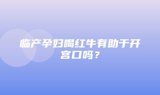 临产孕妇喝红牛有助于开宫口吗？