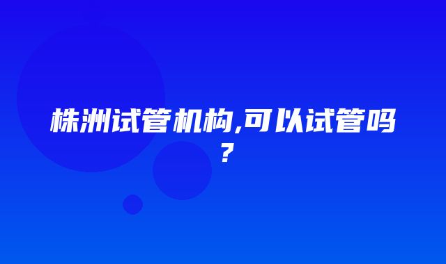 株洲试管机构,可以试管吗？