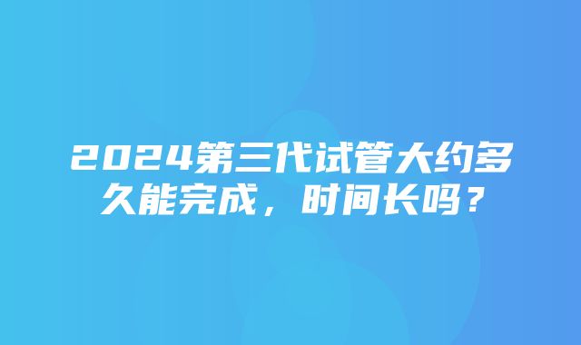 2024第三代试管大约多久能完成，时间长吗？