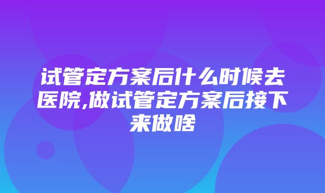 试管定方案后什么时候去医院,做试管定方案后接下来做啥