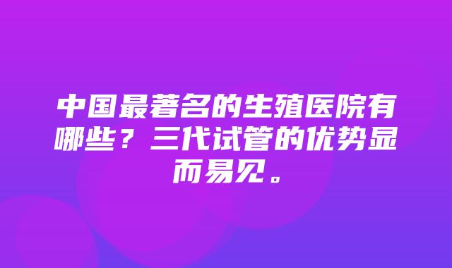 中国最著名的生殖医院有哪些？三代试管的优势显而易见。