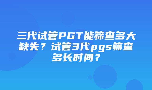 三代试管PGT能筛查多大缺失？试管3代pgs筛查多长时间？