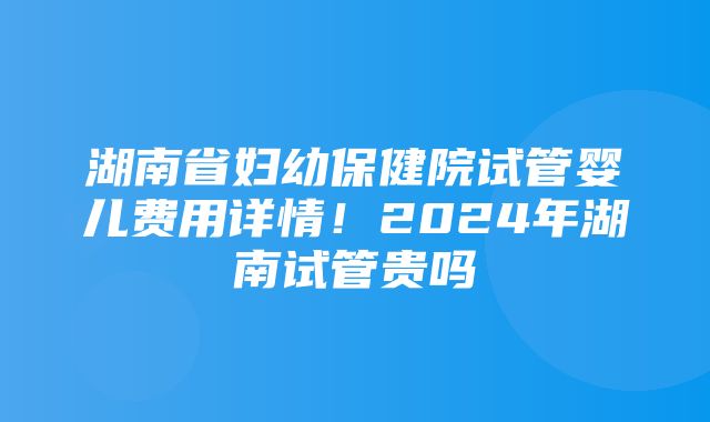 湖南省妇幼保健院试管婴儿费用详情！2024年湖南试管贵吗