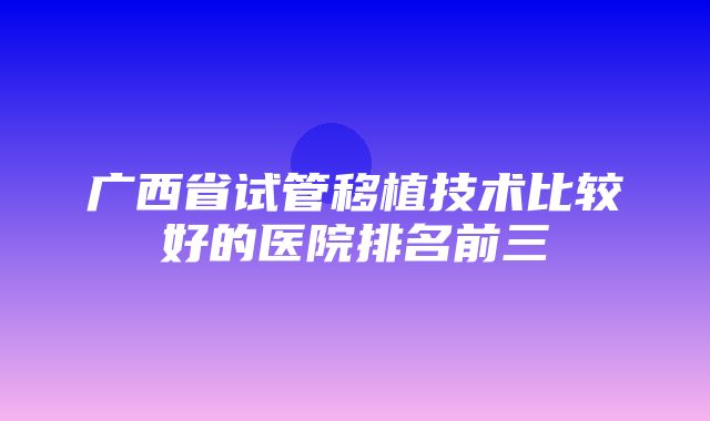 广西省试管移植技术比较好的医院排名前三