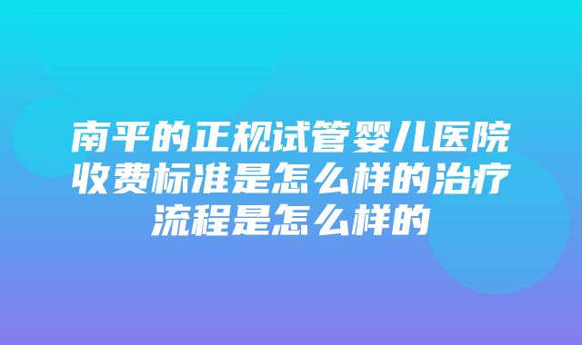 南平的正规试管婴儿医院收费标准是怎么样的治疗流程是怎么样的