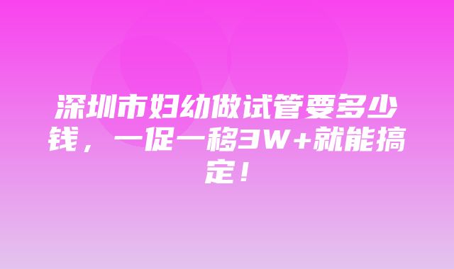 深圳市妇幼做试管要多少钱，一促一移3W+就能搞定！