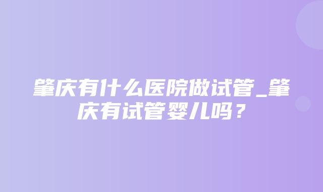 肇庆有什么医院做试管_肇庆有试管婴儿吗？