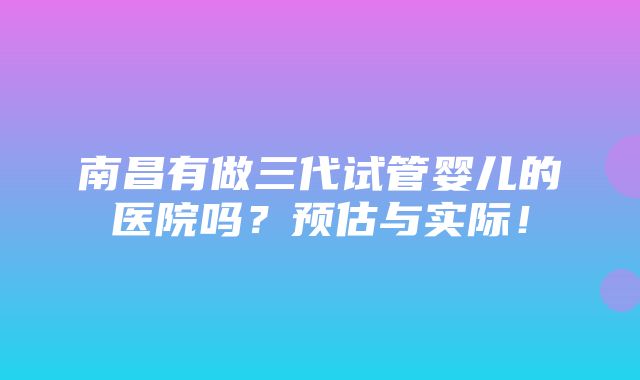 南昌有做三代试管婴儿的医院吗？预估与实际！