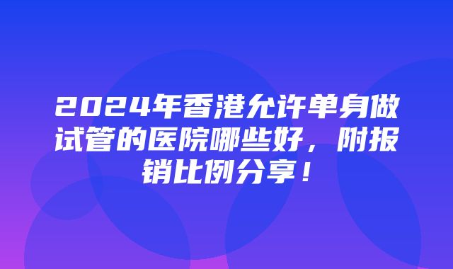 2024年香港允许单身做试管的医院哪些好，附报销比例分享！