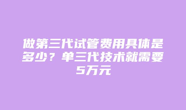 做第三代试管费用具体是多少？单三代技术就需要5万元