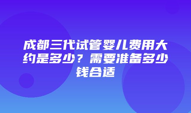 成都三代试管婴儿费用大约是多少？需要准备多少钱合适