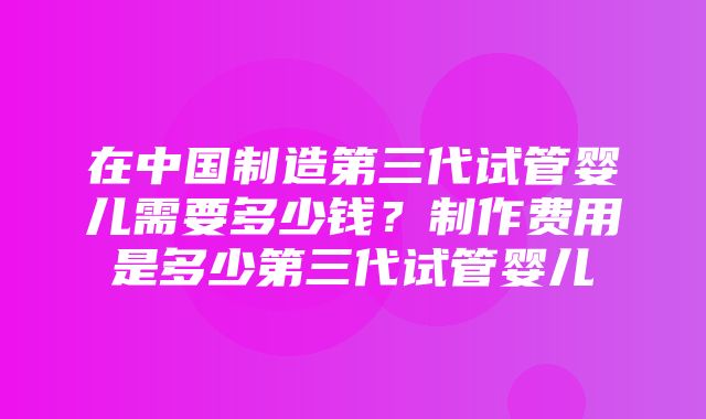 在中国制造第三代试管婴儿需要多少钱？制作费用是多少第三代试管婴儿