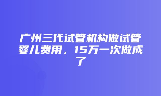 广州三代试管机构做试管婴儿费用，15万一次做成了