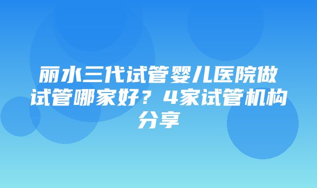 丽水三代试管婴儿医院做试管哪家好？4家试管机构分享