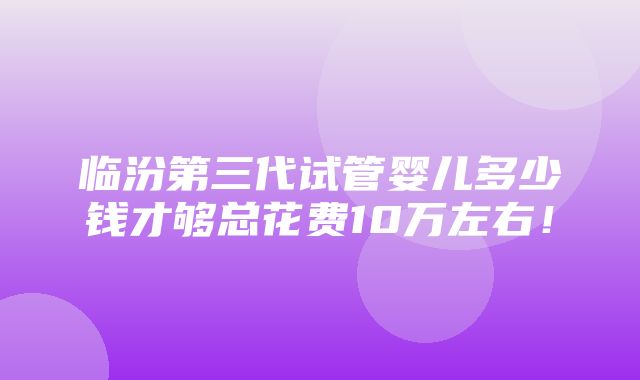 临汾第三代试管婴儿多少钱才够总花费10万左右！