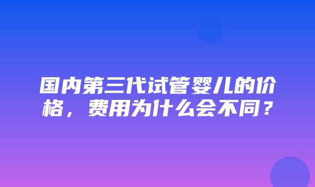 国内第三代试管婴儿的价格，费用为什么会不同？