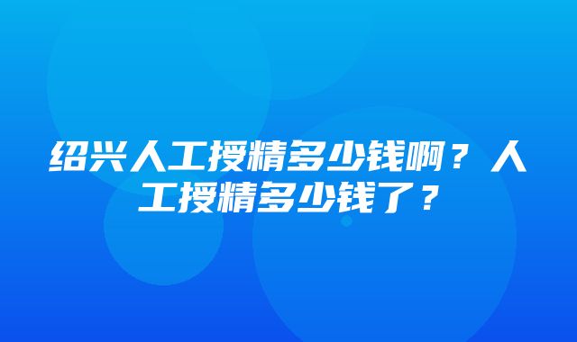 绍兴人工授精多少钱啊？人工授精多少钱了？