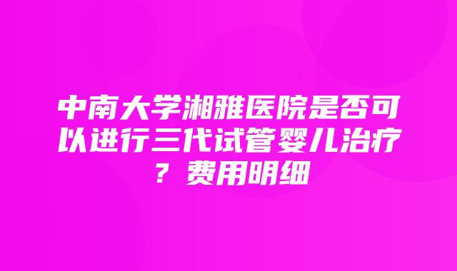 中南大学湘雅医院是否可以进行三代试管婴儿治疗？费用明细