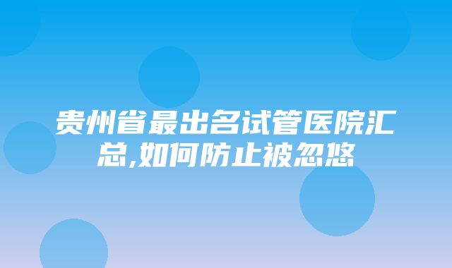 贵州省最出名试管医院汇总,如何防止被忽悠