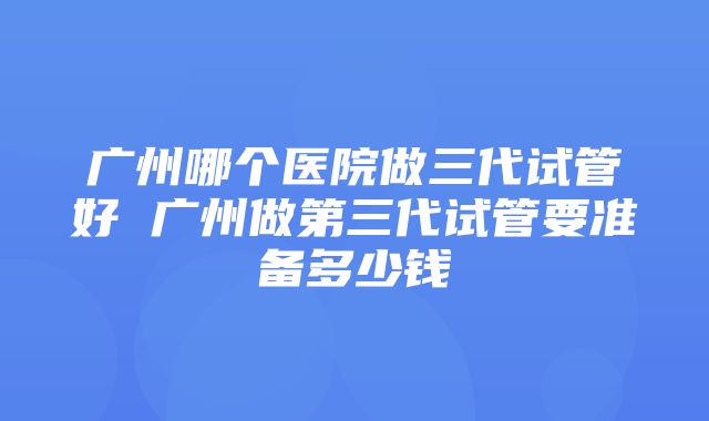 广州哪个医院做三代试管好 广州做第三代试管要准备多少钱