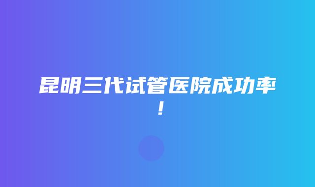 昆明三代试管医院成功率！