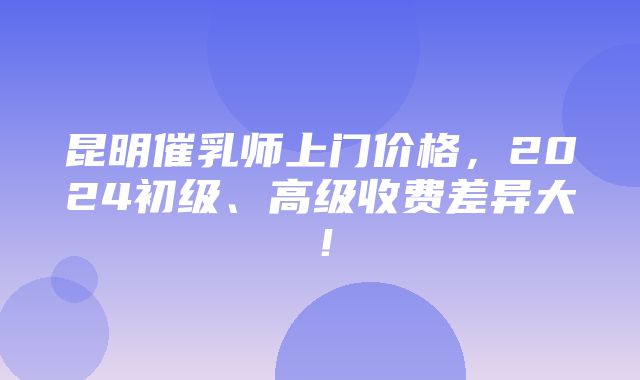 昆明催乳师上门价格，2024初级、高级收费差异大！