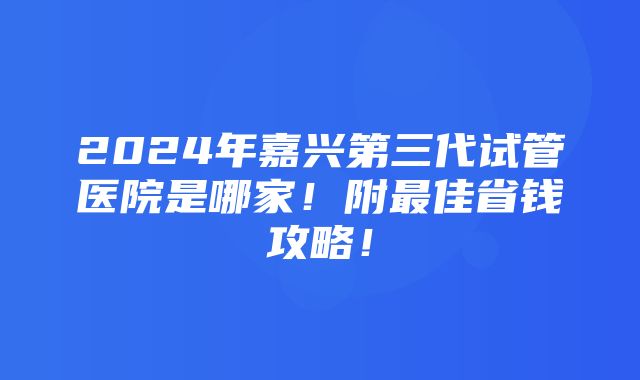 2024年嘉兴第三代试管医院是哪家！附最佳省钱攻略！