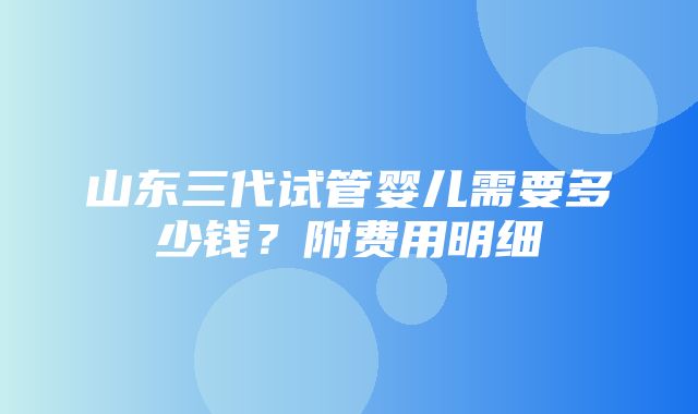 山东三代试管婴儿需要多少钱？附费用明细