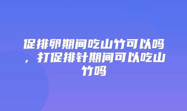 促排卵期间吃山竹可以吗，打促排针期间可以吃山竹吗