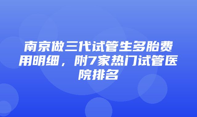 南京做三代试管生多胎费用明细，附7家热门试管医院排名