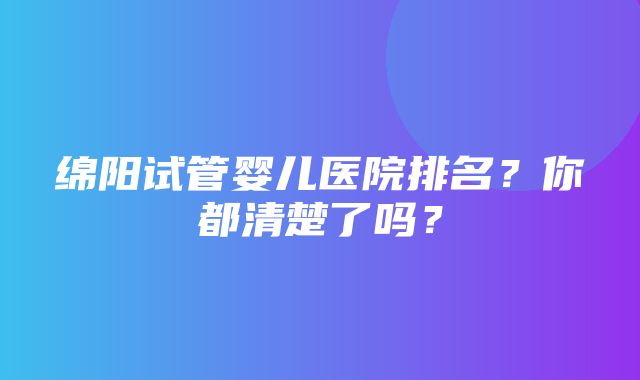 绵阳试管婴儿医院排名？你都清楚了吗？