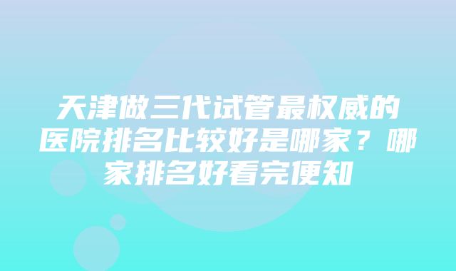 天津做三代试管最权威的医院排名比较好是哪家？哪家排名好看完便知