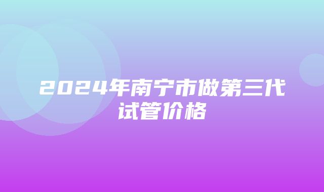 2024年南宁市做第三代试管价格