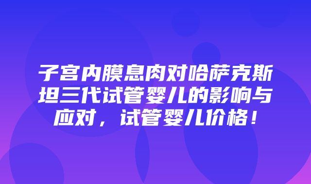 子宫内膜息肉对哈萨克斯坦三代试管婴儿的影响与应对，试管婴儿价格！