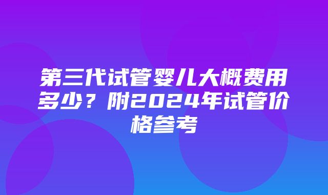 第三代试管婴儿大概费用多少？附2024年试管价格参考