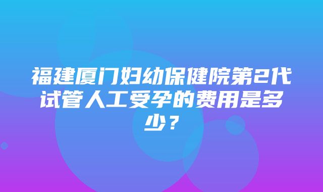 福建厦门妇幼保健院第2代试管人工受孕的费用是多少？