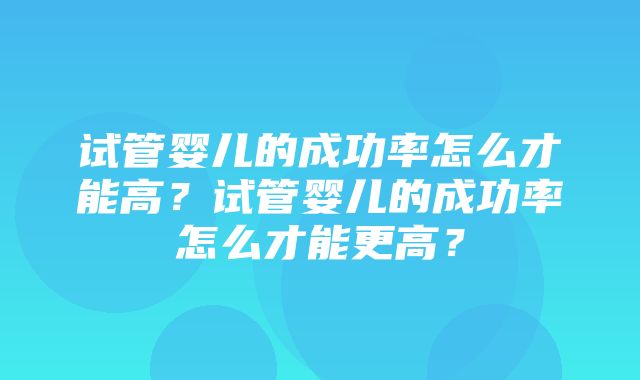 试管婴儿的成功率怎么才能高？试管婴儿的成功率怎么才能更高？