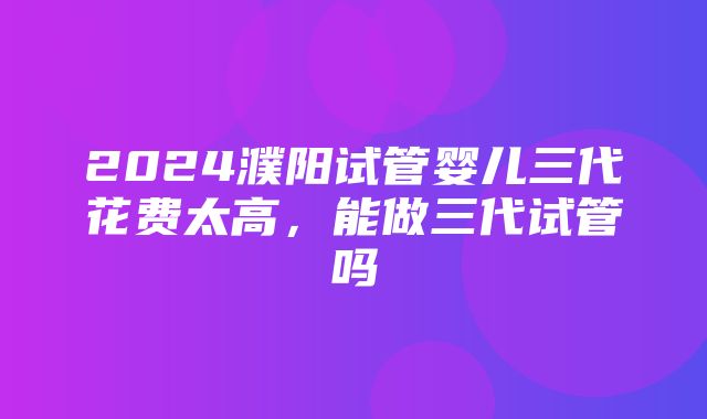 2024濮阳试管婴儿三代花费太高，能做三代试管吗