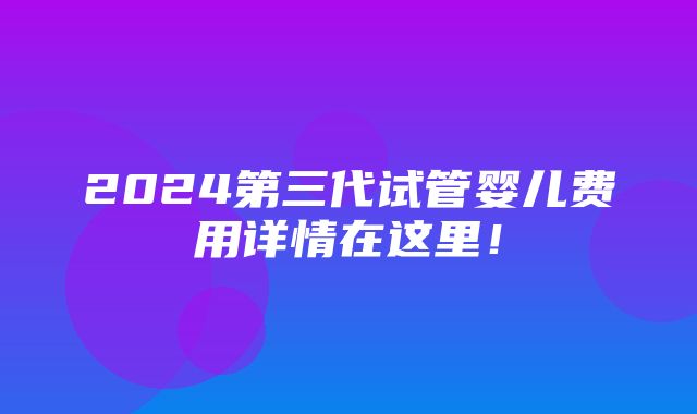 2024第三代试管婴儿费用详情在这里！